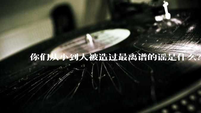 你们从小到大被造过最离谱的谣是什么？